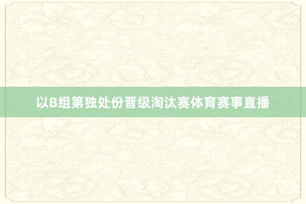 以B组第独处份晋级淘汰赛体育赛事直播