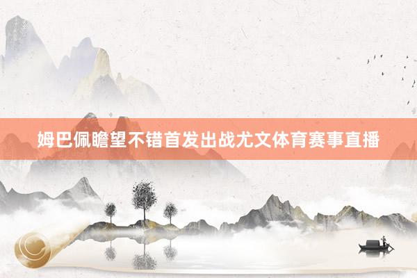 姆巴佩瞻望不错首发出战尤文体育赛事直播