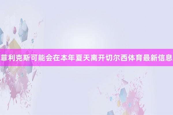 菲利克斯可能会在本年夏天离开切尔西体育最新信息