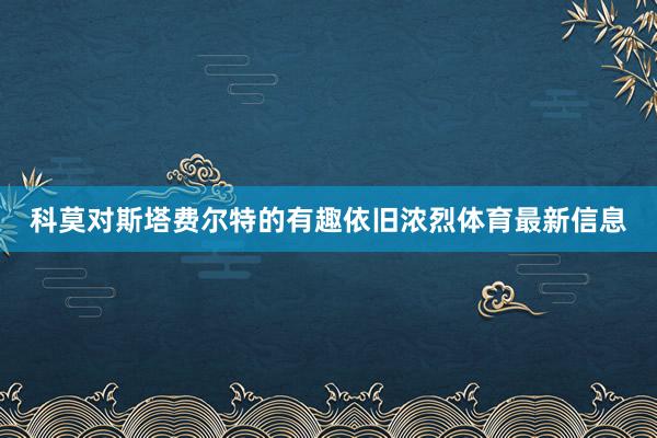 科莫对斯塔费尔特的有趣依旧浓烈体育最新信息