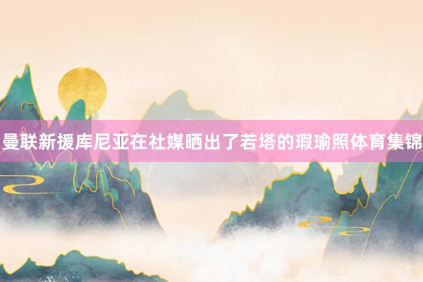 曼联新援库尼亚在社媒晒出了若塔的瑕瑜照体育集锦