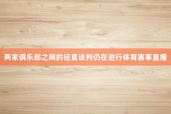 两家俱乐部之间的径直谈判仍在进行体育赛事直播