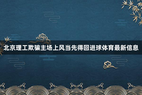北京理工欺骗主场上风当先得回进球体育最新信息