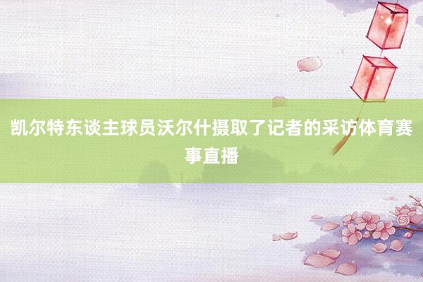 凯尔特东谈主球员沃尔什摄取了记者的采访体育赛事直播