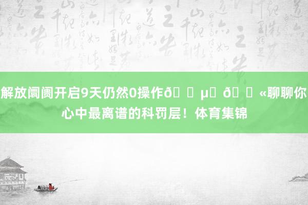 解放阛阓开启9天仍然0操作😵‍💫聊聊你心中最离谱的科罚层！体育集锦