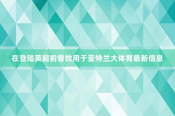 在登陆英超前曾效用于亚特兰大体育最新信息