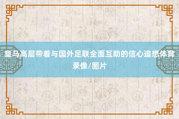 皇马高层带着与国外足联全面互助的信心追想体育录像/图片
