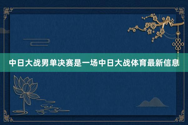 中日大战男单决赛是一场中日大战体育最新信息