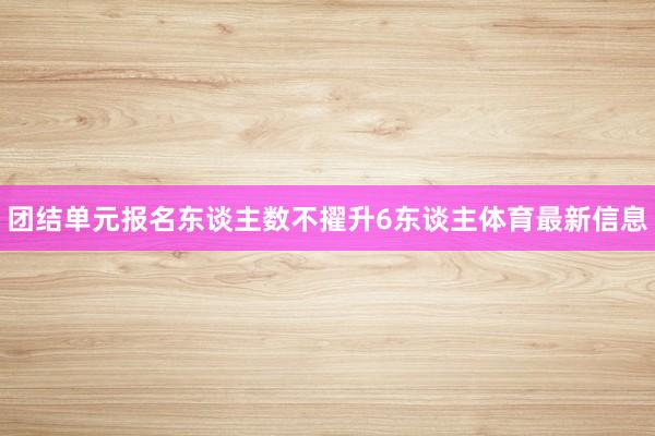 团结单元报名东谈主数不擢升6东谈主体育最新信息