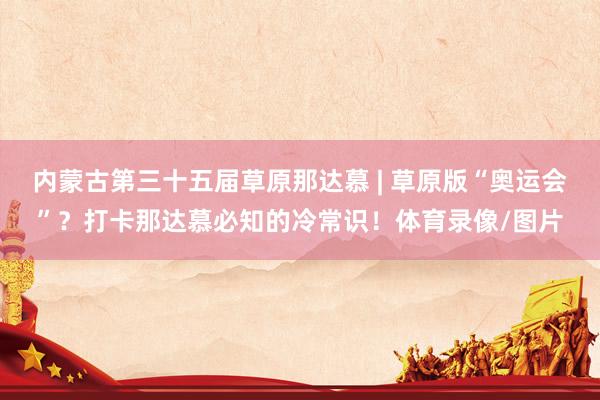 内蒙古第三十五届草原那达慕 | 草原版“奥运会”？打卡那达慕必知的冷常识！体育录像/图片