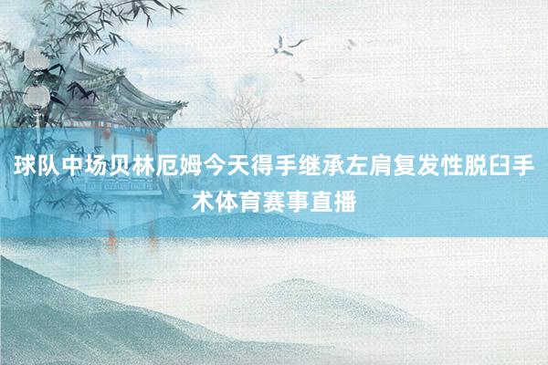 球队中场贝林厄姆今天得手继承左肩复发性脱臼手术体育赛事直播