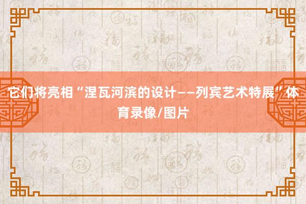 它们将亮相“涅瓦河滨的设计——列宾艺术特展”体育录像/图片