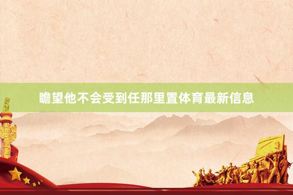 瞻望他不会受到任那里置体育最新信息