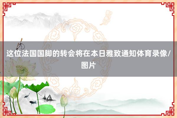 这位法国国脚的转会将在本日雅致通知体育录像/图片
