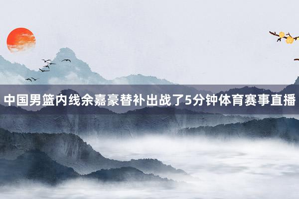 中国男篮内线余嘉豪替补出战了5分钟体育赛事直播
