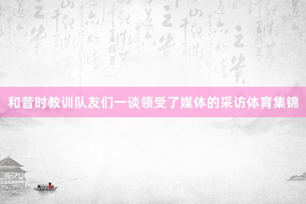 和昔时教训队友们一谈领受了媒体的采访体育集锦