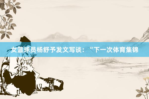 女篮球员杨舒予发文写谈：“下一次体育集锦