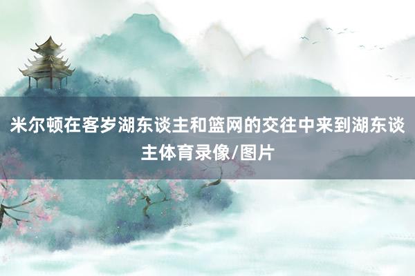 米尔顿在客岁湖东谈主和篮网的交往中来到湖东谈主体育录像/图片