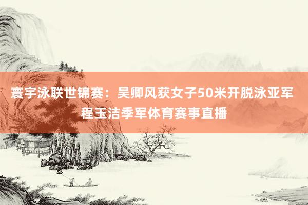 寰宇泳联世锦赛：吴卿风获女子50米开脱泳亚军 程玉洁季军体育赛事直播