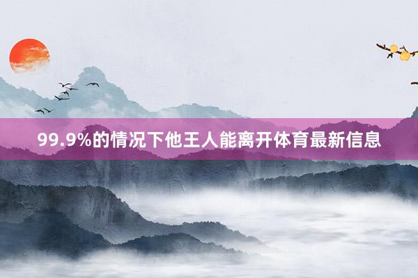 99.9%的情况下他王人能离开体育最新信息