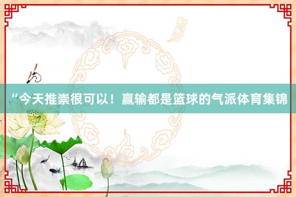 “今天推崇很可以！赢输都是篮球的气派体育集锦