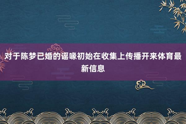 对于陈梦已婚的谣喙初始在收集上传播开来体育最新信息