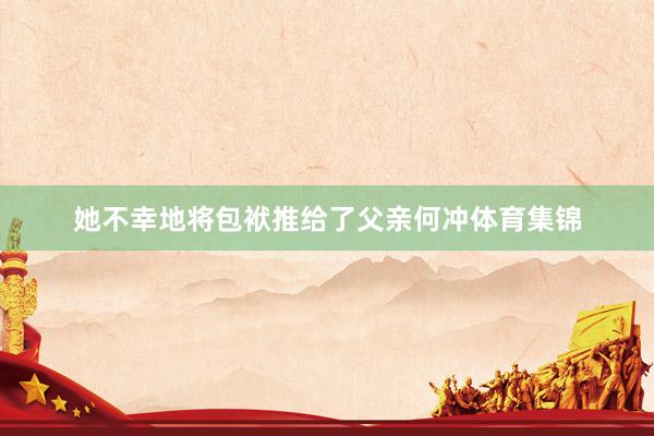 她不幸地将包袱推给了父亲何冲体育集锦