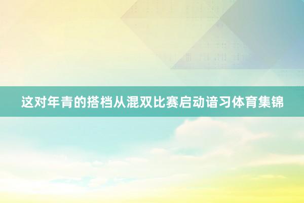 这对年青的搭档从混双比赛启动谙习体育集锦