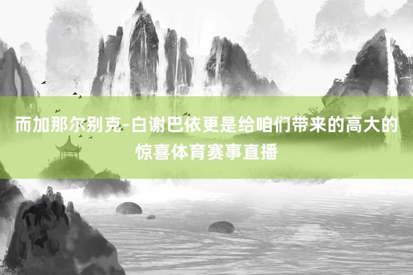 而加那尔别克-白谢巴依更是给咱们带来的高大的惊喜体育赛事直播