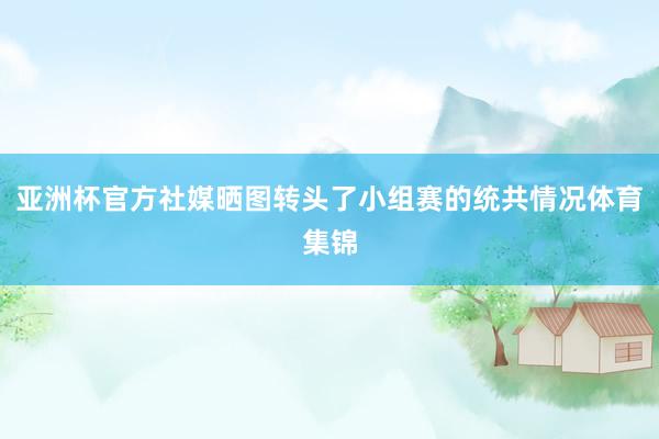 亚洲杯官方社媒晒图转头了小组赛的统共情况体育集锦