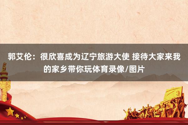 郭艾伦：很欣喜成为辽宁旅游大使 接待大家来我的家乡带你玩体育录像/图片