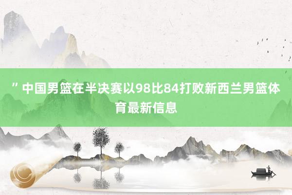”中国男篮在半决赛以98比84打败新西兰男篮体育最新信息