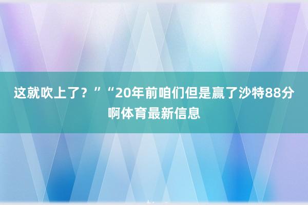 这就吹上了？”“20年前咱们但是赢了沙特88分啊体育最新信息