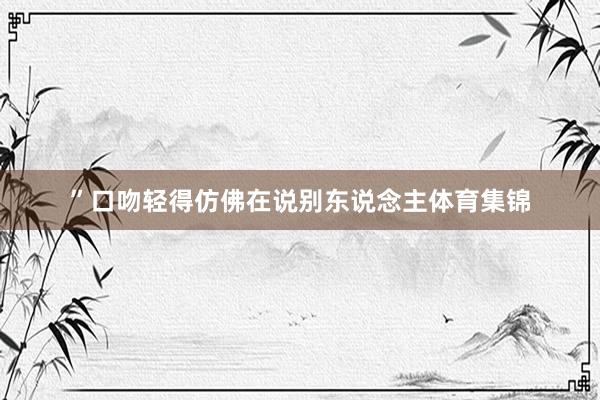”口吻轻得仿佛在说别东说念主体育集锦