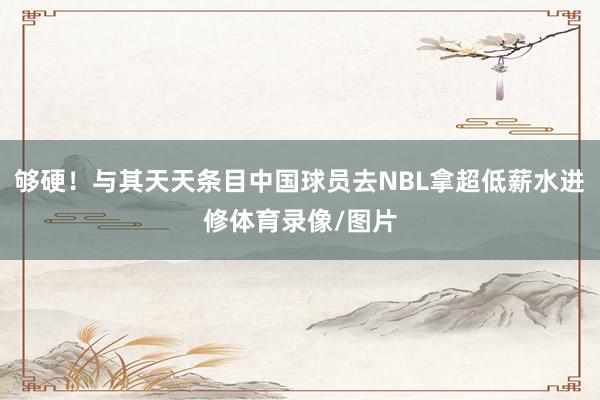 够硬！与其天天条目中国球员去NBL拿超低薪水进修体育录像/图片