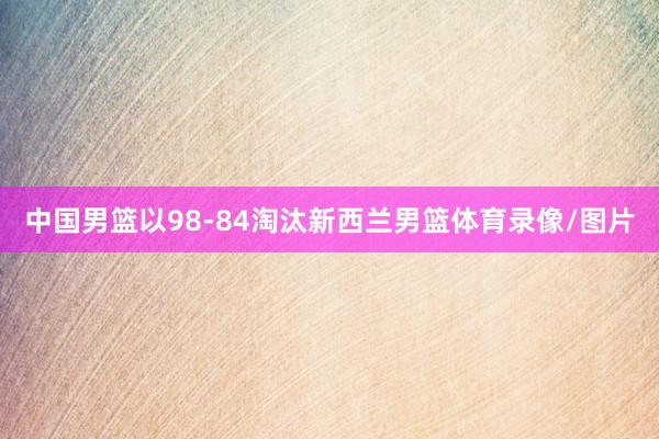 中国男篮以98-84淘汰新西兰男篮体育录像/图片