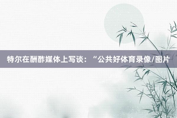 特尔在酬酢媒体上写谈：“公共好体育录像/图片