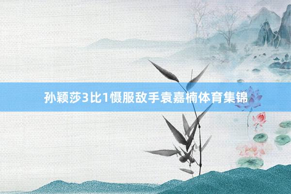 孙颖莎3比1慑服敌手袁嘉楠体育集锦