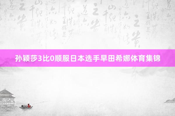孙颖莎3比0顺服日本选手早田希娜体育集锦