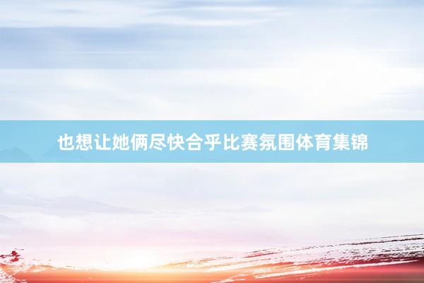 也想让她俩尽快合乎比赛氛围体育集锦
