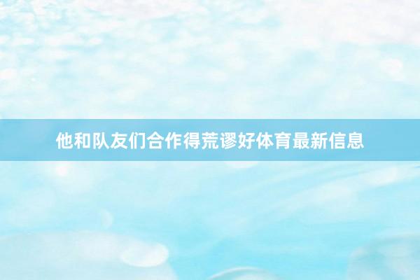 他和队友们合作得荒谬好体育最新信息
