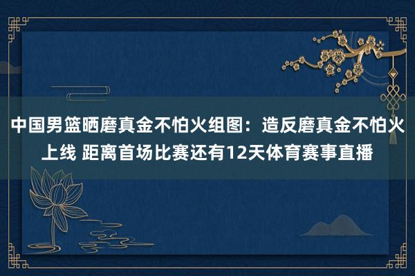 中国男篮晒磨真金不怕火组图：造反磨真金不怕火上线 距离首场比赛还有12天体育赛事直播