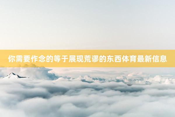 你需要作念的等于展现荒谬的东西体育最新信息