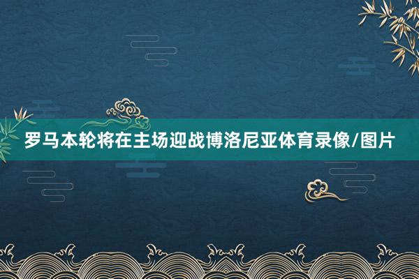 罗马本轮将在主场迎战博洛尼亚体育录像/图片