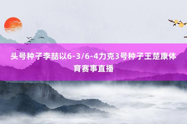头号种子李喆以6-3/6-4力克3号种子王楚康体育赛事直播