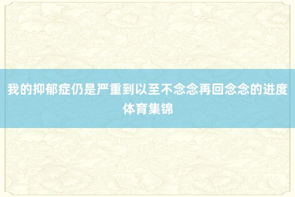 我的抑郁症仍是严重到以至不念念再回念念的进度体育集锦