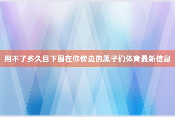 用不了多久目下围在你傍边的黑子们体育最新信息