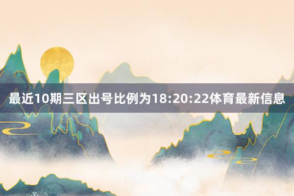 最近10期三区出号比例为18:20:22体育最新信息