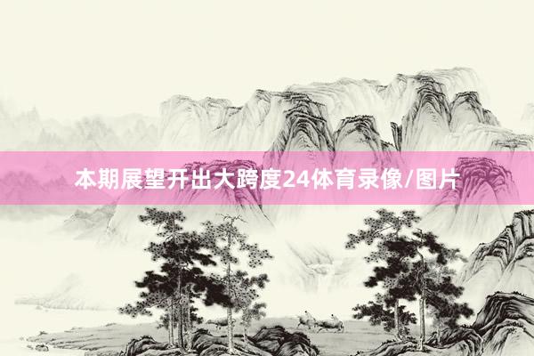 本期展望开出大跨度24体育录像/图片