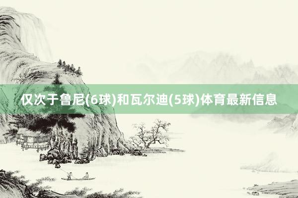 仅次于鲁尼(6球)和瓦尔迪(5球)体育最新信息